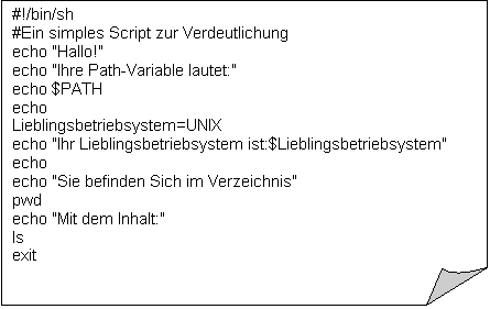 Gefaltete Ecke: #!/bin/sh
#Ein simples Script zur Verdeutlichung
echo "Hallo!"
echo "Ihre Path-Variable lautet:"
echo $PATH
echo
Lieblingsbetriebsystem=UNIX
echo "Ihr Lieblingsbetriebsystem ist:$Lieblingsbetriebsystem"
echo
echo "Sie befinden Sich im Verzeichnis"
pwd
echo "Mit dem Inhalt:"
ls
exit

